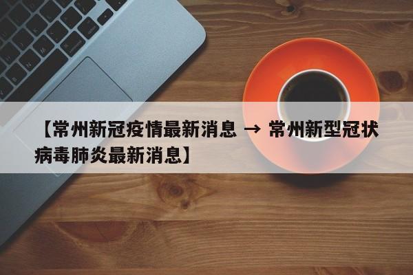 【常州新冠疫情最新消息 → 常州新型冠状病毒肺炎最新消息】