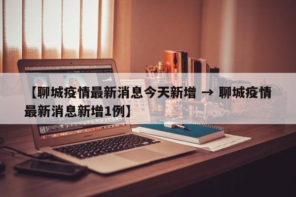 【聊城疫情最新消息今天新增 → 聊城疫情最新消息新增1例】