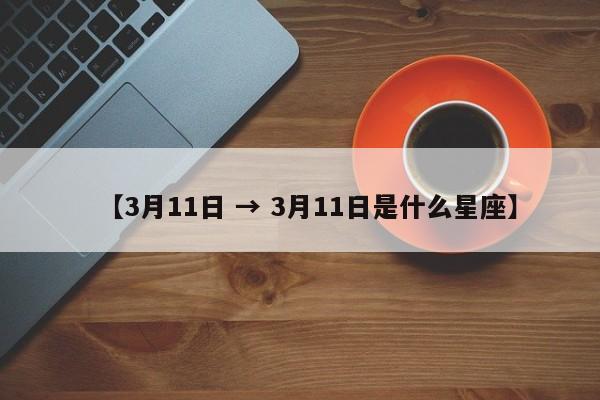 【3月11日 → 3月11日是什么星座】