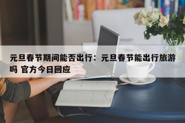 元旦春节期间能否出行：元旦春节能出行旅游吗 官方今日回应