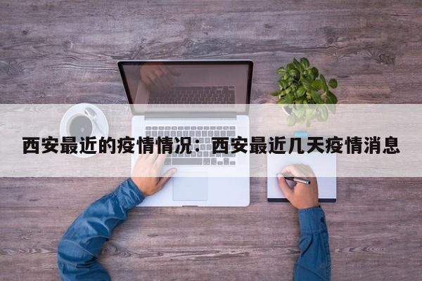 西安最近的疫情情况:西安最近几天疫情消息