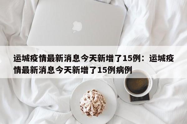 运城疫情最新消息今天新增了15例:运城疫情最新消息今天新增了15例病例
