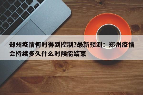 郑州疫情何时得到控制?最新预测:郑州疫情会持续多久什么时候能结束