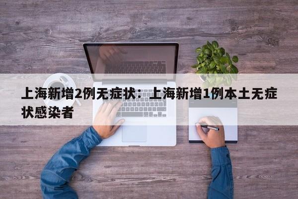 上海新增2例无症状:上海新增1例本土无症状感染者