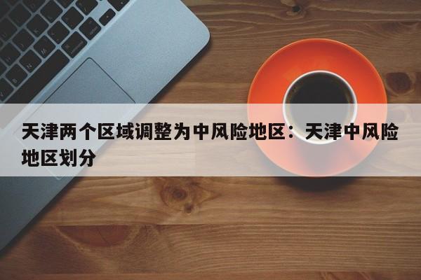 天津两个区域调整为中风险地区:天津中风险地区划分