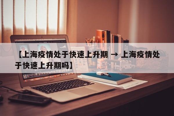 【上海疫情处于快速上升期 → 上海疫情处于快速上升期吗】