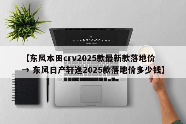 【东风本田crv2025款最新款落地价 → 东风日产轩逸2025款落地价多少钱】