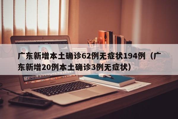 广东新增本土确诊62例无症状194例(广东新增20例本土确诊3例无症状)