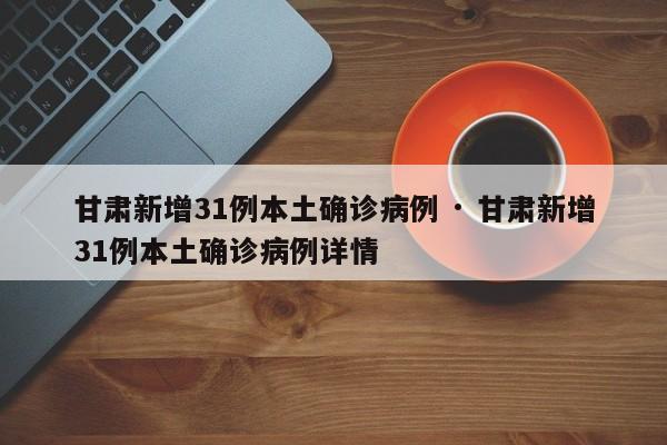甘肃新增31例本土确诊病例 · 甘肃新增31例本土确诊病例详情