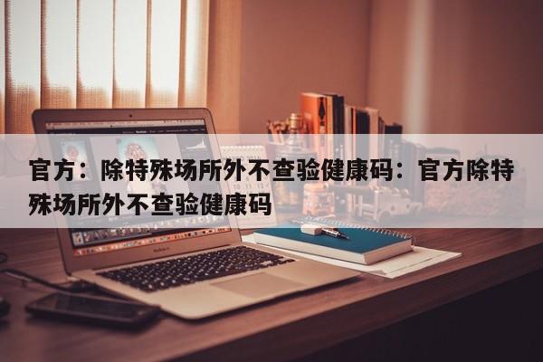 官方:除特殊场所外不查验健康码:官方除特殊场所外不查验健康码