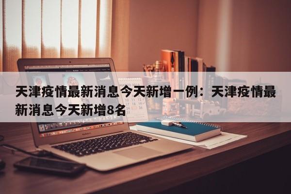 天津疫情最新消息今天新增一例:天津疫情最新消息今天新增8名