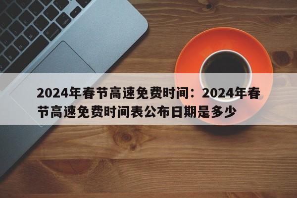 2024年春节高速免费时间:2024年春节高速免费时间表公布日期是多少