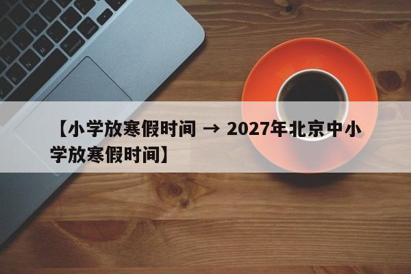 【小学放寒假时间 → 2027年北京中小学放寒假时间】