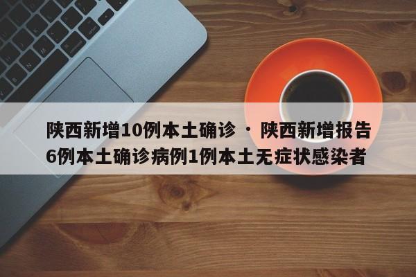 陕西新增10例本土确诊 · 陕西新增报告6例本土确诊病例1例本土无症状感染者