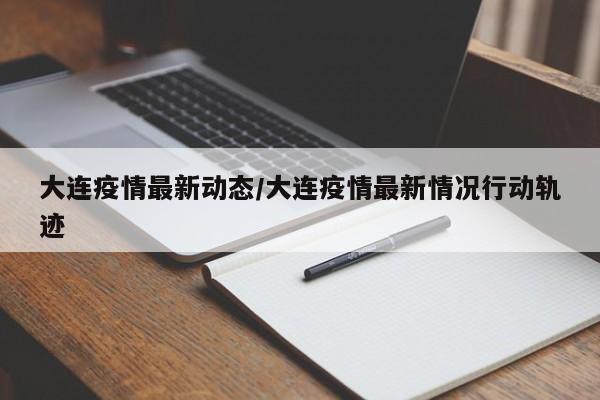 大连疫情最新动态/大连疫情最新情况行动轨迹