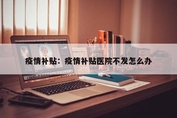 疫情补贴:疫情补贴医院不发怎么办