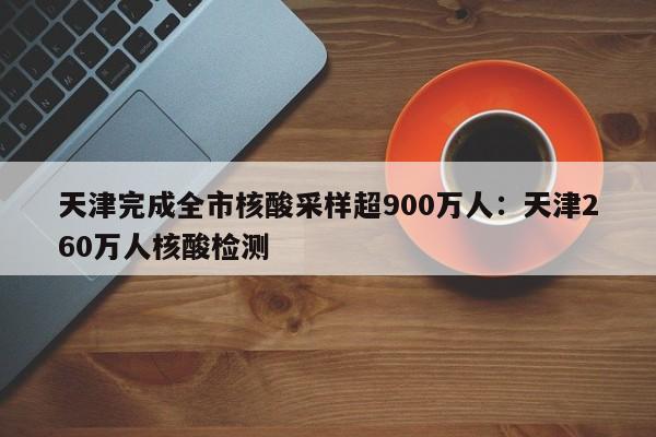 天津完成全市核酸采样超900万人:天津260万人核酸检测