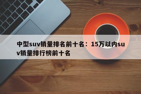 中型suv销量排名前十名:15万以内suv销量排行榜前十名