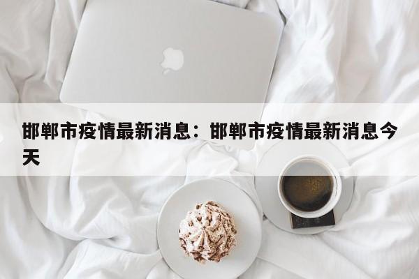 邯郸市疫情最新消息:邯郸市疫情最新消息今天