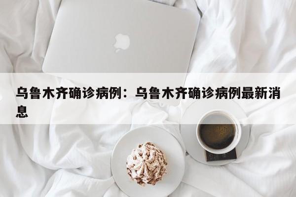乌鲁木齐确诊病例:乌鲁木齐确诊病例最新消息