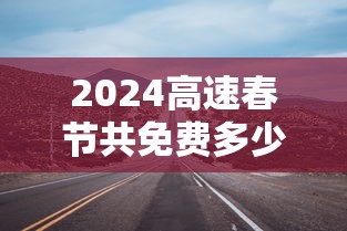 2024高速春节共免费多少天(二零二一年春节高速免费政策) 2024高速春节共免费多少天(二零二一年春节高速免费政策)