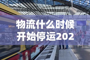 物流什么时候开始停运2024（2021年物流什么时候停?）