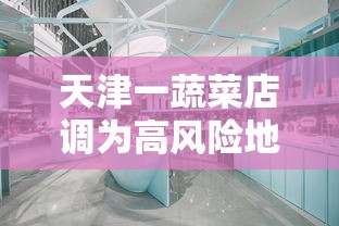 天津一蔬菜店调为高风险地区（天津高风险区域）