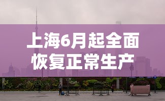上海6月起全面恢复正常生产生活秩序（上海现在情况如何,可以复工嘛）