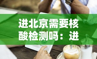 进北京需要核酸检测吗：进北京需要核酸检测吗现在