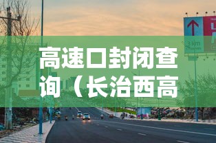 高速口封闭查询(长治西高速口封闭查询) 高速口封闭查询(长治西高速口封闭查询)