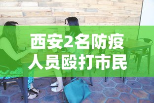 西安2名防疫人员殴打市民被拘7日：西安2名防疫人员殴打市民被拘7日