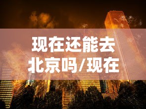 现在还能去北京吗/现在还可以去北京吗疫情