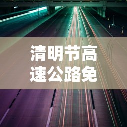 清明节高速公路免费通行时间2022 · 清明节高速公路免费吗时间 清明节高速公路免费通行时间2022 · 清明节高速公路免费吗时间