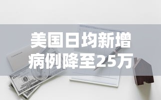 美国日均新增病例降至25万例（美国日均新增病例降至25万例的原因）
