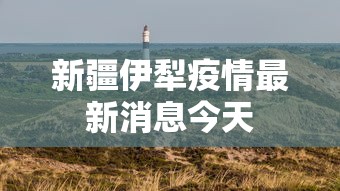 新疆伊犁疫情最新消息今天 新疆伊犁疫情最新消息今天