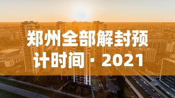 郑州全部解封预计时间 · 2021郑州疫情解封时间