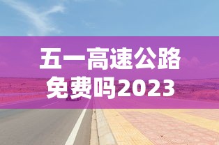 五一高速公路免费吗2023年/2022五一高速免费几天 五一高速公路免费吗2023年/2022五一高速免费几天