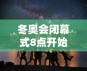 冬奥会闭幕式8点开始 冬奥会闭幕式8点开始