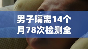 男子隔离14个月78次检测全阳性/隔离14天后才阳性的人占比