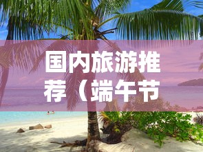 国内旅游推荐(端午节国内旅游推荐) 国内旅游推荐(端午节国内旅游推荐)