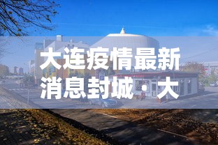 大连疫情最新消息封城 · 大连疫情最新消息今天封城