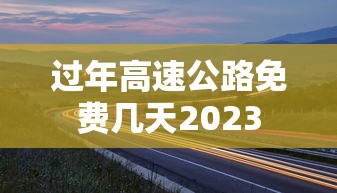 过年高速公路免费几天2023 过年高速公路免费几天2023