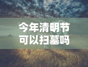 今年清明节可以扫墓吗（今年清明期间可以扫墓吗）