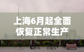 上海6月起全面恢复正常生产生活秩序：上海多少单位恢复上班