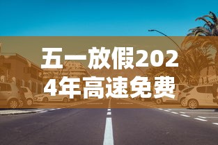 五一放假2024年高速免费几天 · 21年五一假期高速免费吗?