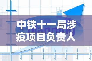 中铁十一局涉疫项目负责人鞠躬致歉/中铁十一局老总是谁 中铁十一局涉疫项目负责人鞠躬致歉/中铁十一局老总是谁