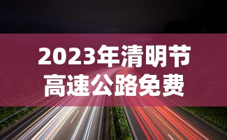 2023年清明节高速公路免费时间/二零二一年清明节高速免费时间 2023年清明节高速公路免费时间/二零二一年清明节高速免费时间