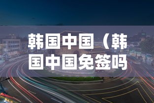 韩国中国（韩国中国免签吗）