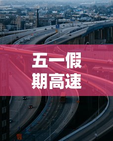 五一假期高速公路免费时间2023/五一2021放假高速免费