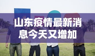 山东疫情最新消息今天又增加9人：山东疫情最新消息今天新增了15例